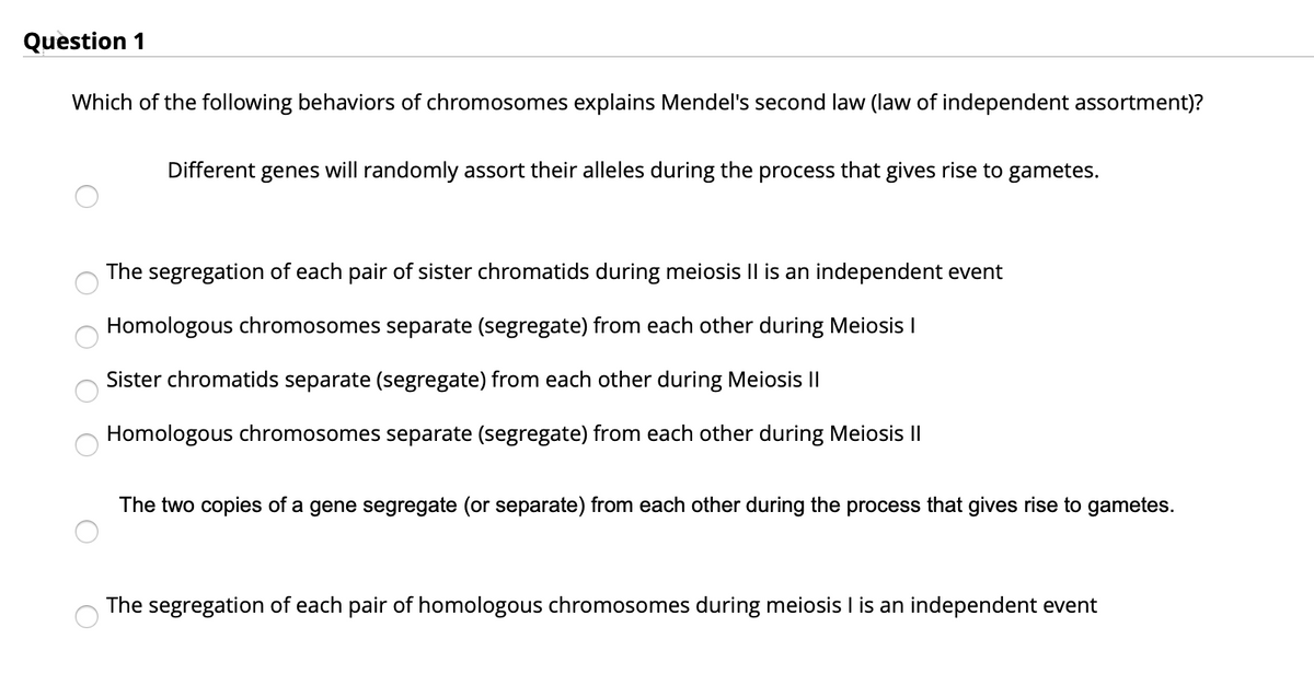 Question 1
Which of the following behaviors of chromosomes explains Mendel's second law (law of independent assortment)?
Different genes will randomly assort their alleles during the process that gives rise to gametes.
The segregation of each pair of sister chromatids during meiosis Il is an independent event
Homologous chromosomes separate (segregate) from each other during Meiosis I
Sister chromatids separate (segregate)
other during Meiosis I|
ea
Homologous chromosomes separate (segregate) from each other during Meiosis II
The two copies of a gene segregate (or separate) from each other during the process that gives rise to gametes.
The segregation of each pair of homologous chromosomes during meiosis I is an independent event
O O O O
