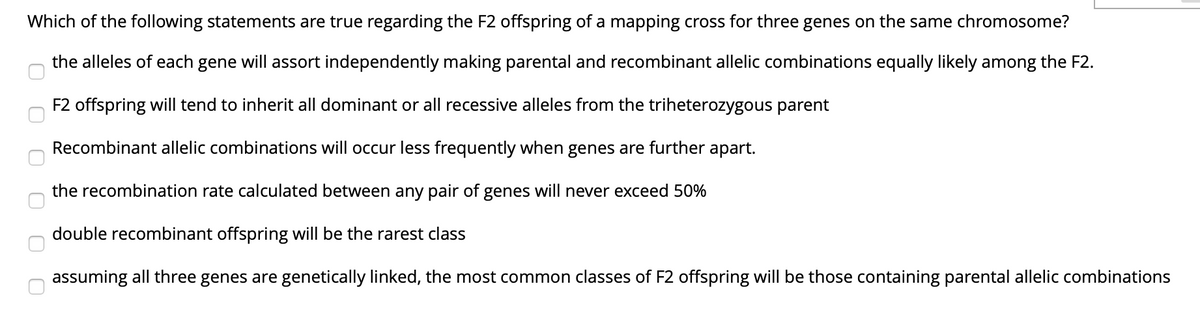 Which of the following statements are true regarding the F2 offspring of a mapping cross for three genes on the same chromosome?
the alleles of each gene will assort independently making parental and recombinant allelic combinations equally likely among the F2.
F2 offspring will tend to inherit all dominant or all recessive alleles from the triheterozygous parent
Recombinant allelic combinations will occur less frequently when genes are further apart.
the recombination rate calculated between any pair of genes will never exceed 50%
double recombinant offspring will be the rarest class
assuming all three genes are genetically linked, the most common classes of F2 offspring will be those containing parental allelic combinations
