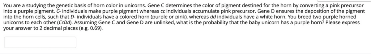 You are a studying the genetic basis of horn color in unicorns. Gene C determines the color of pigment destined for the horn by converting a pink precursor
into a purple pigment. C- individuals make purple pigment whereas cc individuals accumulate pink precursor. Gene D ensures the deposition of the pigment
into the horn cells, such that D- individuals have a colored horn (purple or pink), whereas dd individuals have a white horn. You breed two purple horned
unicorns to each other (CcDd). Assuming Gene C and Gene D are unlinked, what is the probability that the baby unicorn has a purple horn? Please express
your answer to 2 decimal places (e.g. 0.69).

