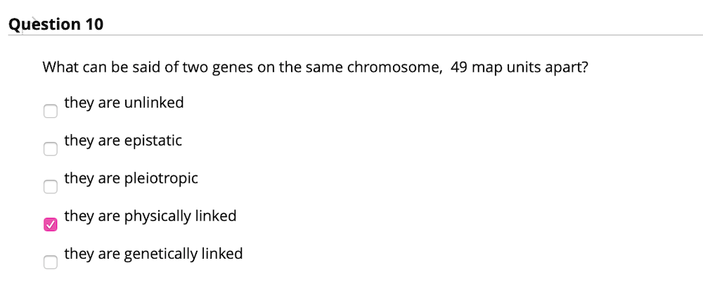 Question 10
What can be said of two genes on the same chromosome, 49 map units apart?
they are unlinked
they are epistatic
they are pleiotropic
they are physically linked
they are genetically linked
