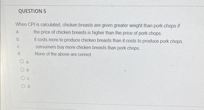 QUESTION 5
When CPI is calculated, chicken breasts are given greater weight than pork chops if
a.
the price of chicken breasts is higher than the price of pork chops.
b.
it costs more to produce chicken breasts than it costs to produce pork chops.
C.
consumers buy more chicken breasts than pork chops.
None of the above are correct
d.
O a
O b
