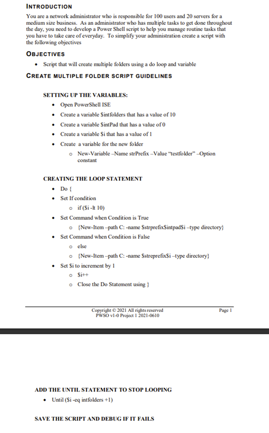 INTRODUCTION
You are a network administrator who is responsible for 100 users and 20 servers for a
medium size business. As an administrator who has multiple tasks to get done throughout
the day, you need to develop a Power Shell script to help you manage routine tasks that
you have to take care of everyday. To simplify your administration create a script with
the following objectives
OBJECTIVES
Script that will create multiple folders using a do loop and variable
CREATE MULTIPLE FOLDER SCRIPT GUIDELINES
SETTING UP THE VARIABLES:
Open PowerShell ISE
• Create a variable Sintfolders that has a value of 10
• Create a variable SintPad that has a value of0
• Create a variable $i that has a value of 1
• Create a variable for the new folder
• New-Variable -Name strPrefix -Value "testfokder" –Option
constant
CREATING THE LOOP STATEMENT
• Do {
• Set If condition
o if (Si -k 10)
• Set Command when Condition is True
O {New-Item -path C: -name SstrprefixSintpad$i –type directory}
Set Command when Condition is False
o else
O {New-Item -path C: -name SstreprefixSi -type directory}
Set Si to increment by I
• Sit+
o Close the Do Statement using }
Copyright © 2021 All rights reserved
PWSO vl-0 Project I 2021-0610
Page I
ADD THE UNTIL STATEMENT TO STOP LOOPING
• Until (Si -eq intfolders +1)
SAVE THE SCRIPT AND DEBUG IF IT FAILS
