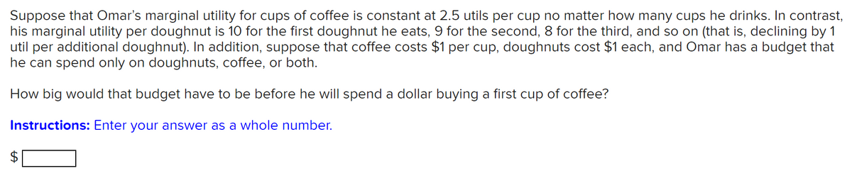 Suppose that Omar's marginal utility for cups of coffee is constant at 2.5 utils per cup no matter how many cups he drinks. In contrast,
his marginal utility per doughnut is 10 for the first doughnut he eats, 9 for the second, 8 for the third, and so on (that is, declining by 1
util per additional doughnut). In addition, suppose that coffee costs $1 per cup, doughnuts cost $1 each, and Omar has a budget that
he can spend only on doughnuts, coffee, or both.
How big would that budget have to be before he will spend a dollar buying a first cup of coffee?
Instructions: Enter your answer as a whole number.
%24
