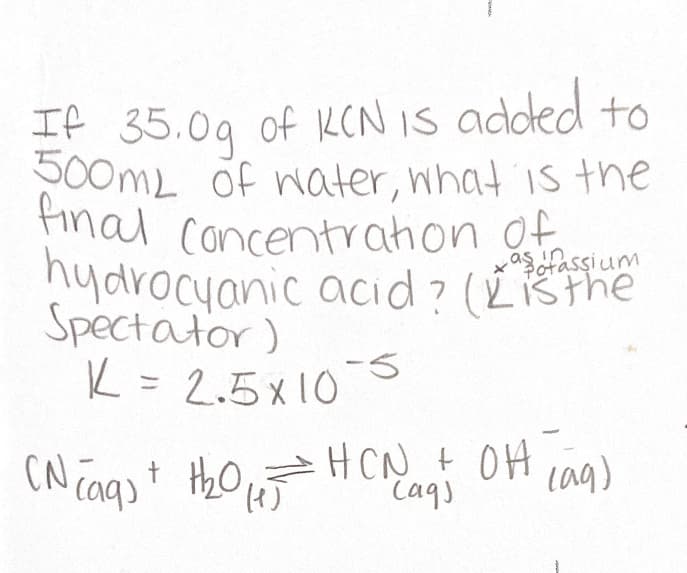 If 35.09 of KCNIS added to
500mL of ater, what is the
final Concentrahon of
hydrocyanic acid? (Lšthe
Spectator)
K = 2.5x10
aserassium
Potassium
-5
HCN + OH cag)
CN caqst Hho H CN+ OH
"Caqs
(),
