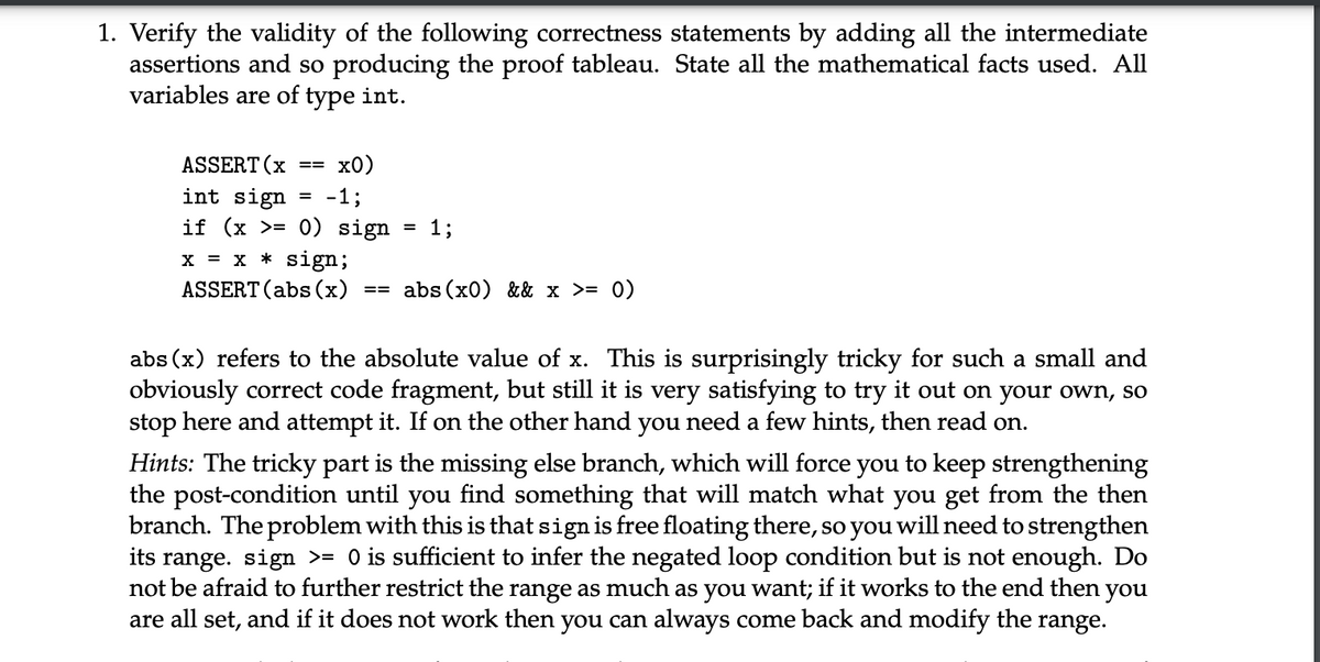 1. Verify the validity of the following correctness statements by adding all the intermediate
assertions and so producing the proof tableau. State all the mathematical facts used. All
variables are of type int.
ASSERT (x
==
x0)
int sign
-1;
if (x >= 0) sign
= 13
x = x * sign;
ASSERT (abs (x)
==
abs(x0) && x >= 0)
abs(x) refers to the absolute value of x. This is surprisingly tricky for such a small and
obviously correct code fragment, but still it is very satisfying to try it out on your own, so
stop here and attempt it. If on the other hand you need a few hints, then read on.
Hints: The tricky part is the missing else branch, which will force you to keep strengthening
the post-condition until you find something that will match what you get from the then
branch. The problem with this is that sign is free floating there, so you will need to strengthen
its range. sign >= 0 is sufficient to infer the negated loop condition but is not enough. Do
not be afraid to further restrict the range as much as you want; if it works to the end then you
are all set, and if it does not work then you can always come back and modify the range.