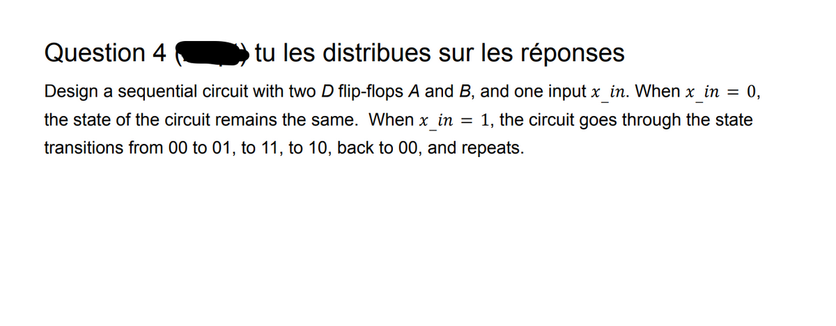 Question 4
tu les distribues sur les réponses
=
0,
Design a sequential circuit with two D flip-flops A and B, and one input x in. When x in
the state of the circuit remains the same. When x in = 1, the circuit goes through the state
transitions from 00 to 01, to 11, to 10, back to 00, and repeats.