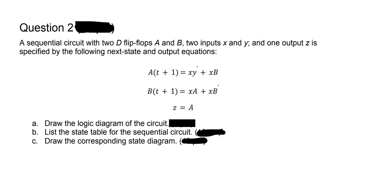 Question 2
A sequential circuit with two D flip-flops A and B, two inputs x and y; and one output z is
specified by the following next-state and output equations:
A(t + 1) = xy + xB
B(t + 1) = xA + xB
z = A
a. Draw the logic diagram of the circuit.
b. List the state table for the sequential circuit.
c. Draw the corresponding state diagram.