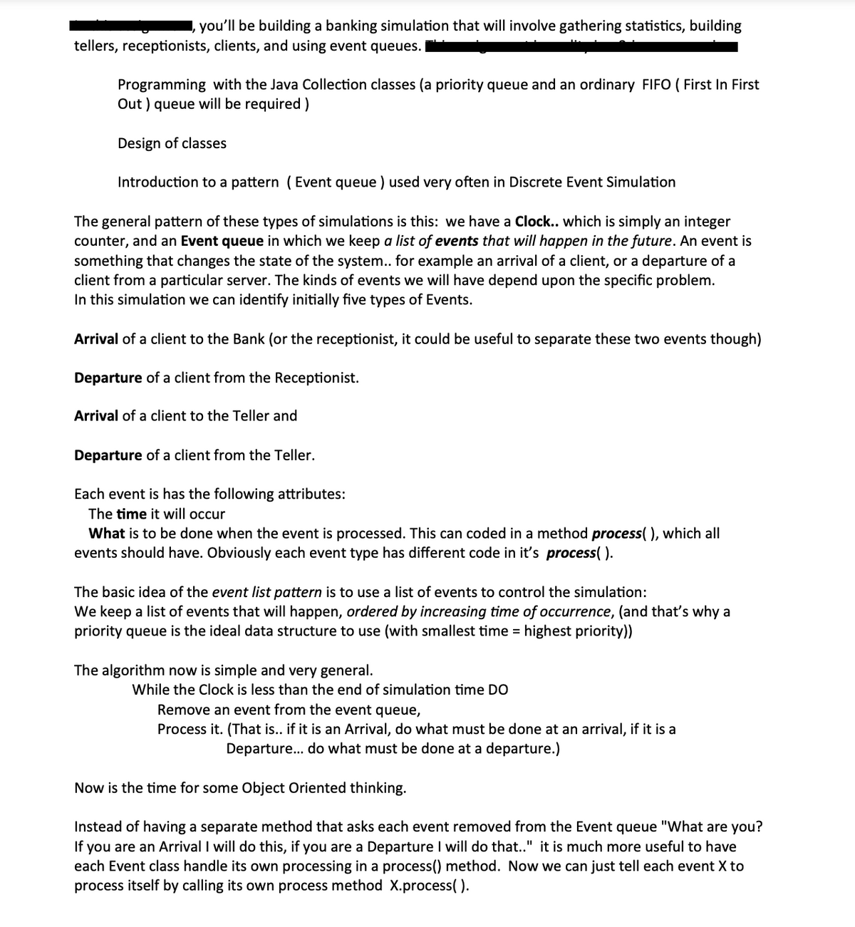 you'll be building a banking simulation that will involve gathering statistics, building
tellers, receptionists, clients, and using event queues. I
Programming with the Java Collection classes (a priority queue and an ordinary FIFO ( First In First
Out) queue will be required)
Design of classes
Introduction to a pattern (Event queue) used very often in Discrete Event Simulation
The general pattern of these types of simulations is this: we have a Clock.. which is simply an integer
counter, and an Event queue in which we keep a list of events that will happen in the future. An event is
something that changes the state of the system.. for example an arrival of a client, or a departure of a
client from a particular server. The kinds of events we will have depend upon the specific problem.
In this simulation we can identify initially five types of Events.
Arrival of a client to the Bank (or the receptionist, it could be useful to separate these two events though)
Departure of a client from the Receptionist.
Arrival of a client to the Teller and
Departure of a client from the Teller.
Each event is has the following attributes:
The time it will occur
What is to be done when the event is processed. This can coded in a method process( ), which all
events should have. Obviously each event type has different code in it's process().
The basic idea of the event list pattern is to use a list of events to control the simulation:
We keep a list of events that will happen, ordered by increasing time of occurrence, (and that's why a
priority queue is the ideal data structure to use (with smallest time = highest priority))
The algorithm now is simple and very general.
While the Clock is less than the end of simulation time DO
Remove an event from the event queue,
Process it. (That is.. if it is an Arrival, do what must be done at an arrival, if it is a
Departure... do what must be done at a departure.)
Now is the time for some Object Oriented thinking.
Instead of having a separate method that asks each event removed from the Event queue "What are you?
If you are an Arrival I will do this, if you are a Departure I will do that.." it is much more useful to have
each Event class handle its own processing in a process() method. Now we can just tell each event X to
process itself by calling its own process method X.process( ).