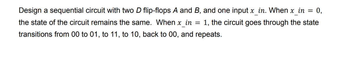 =
0,
Design a sequential circuit with two D flip-flops A and B, and one input x_in. When x_in
the state of the circuit remains the same. When x in = 1, the circuit goes through the state
transitions from 00 to 01, to 11, to 10, back to 00, and repeats.