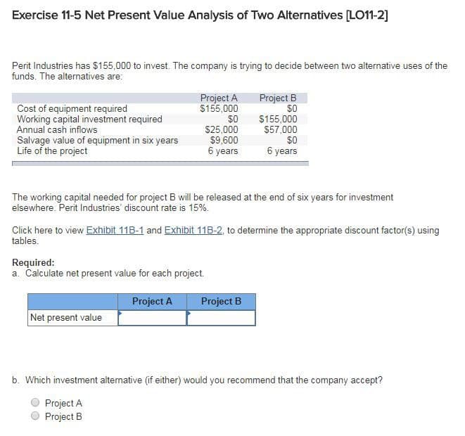 Exercise 11-5 Net Present Value Analysis of Two Alternatives [LO11-2]
Perit Industries has $155,000 to invest. The company is trying to decide between two alternative uses of the
funds. The alternatives are:
Cost of equipment required
Working capital investment required
Annual cash inflows
Salvage value of equipment in six years
Life of the project
Project A
$155,000
$0
$25,000
$9,600
6 years
Required:
a. Calculate net present value for each project.
Project A
Net present value
Project B
$0
The working capital needed for project B will be released at the end of six years for investment
elsewhere. Perit Industries' discount rate is 15%.
$155,000
$57,000
Click here to view Exhibit 11B-1 and Exhibit 11B-2, to determine the appropriate discount factor(s) using
tables.
Project B
$0
6 years
b. Which investment alternative (if either) would you recommend that the company accept?
Project A
Project B