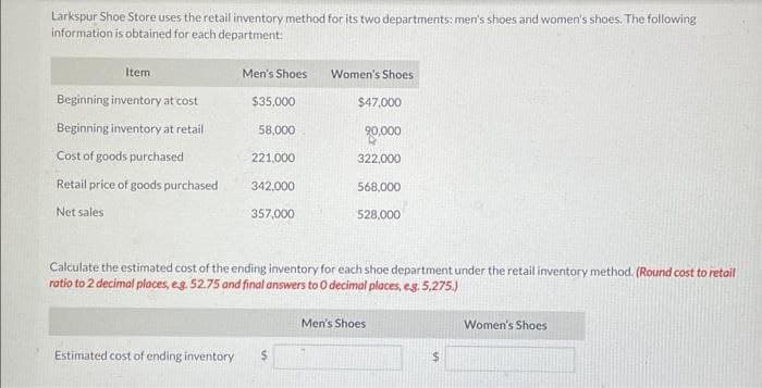 Larkspur Shoe Store uses the retail inventory method for its two departments: men's shoes and women's shoes. The following
information is obtained for each department:
Item
Beginning inventory at cost
Beginning inventory at retail
Cost of goods purchased
Retail price of goods purchased
Net sales
Men's Shoes Women's Shoes
$35,000
58,000
221,000
342,000
357,000
$47,000
20,000
322,000
568,000
528,000
Calculate the estimated cost of the ending inventory for each shoe department under the retail inventory method. (Round cost to retail
ratio to 2 decimal places, e.g. 52.75 and final answers to O decimal places, e.g. 5,275.)
Estimated cost of ending inventory $
Men's Shoes
$
Women's Shoes