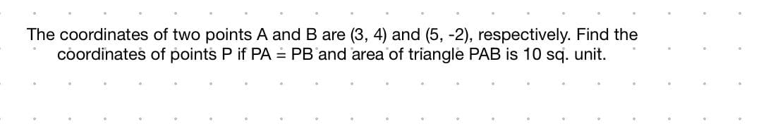 The coordinates
coordinates
of two points A and B are (3, 4) and (5, -2), respectively. Find the
of points P if PA = PB and area of triangle PAB is 10 sq. unit.
