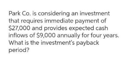 Park Co. is considering an investment
that requires immediate payment of
$27,000 and provides expected cash
inflows of $9,000 annually for four years.
What is the investment's payback
period?