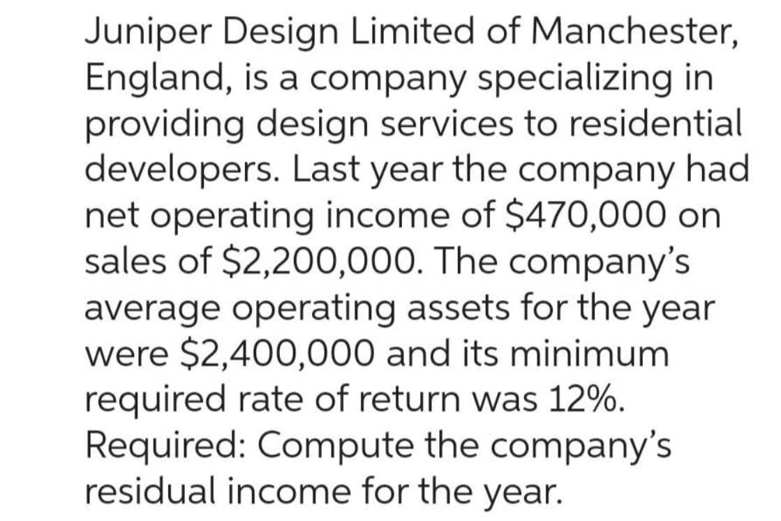 Juniper Design Limited of Manchester,
England, is a company specializing in
providing design services to residential
developers. Last year the company had
net operating income of $470,000 on
sales of $2,200,000. The company's
average operating assets for the year
were $2,400,000 and its minimum
required rate of return was 12%.
Required: Compute the company's
residual income for the year.