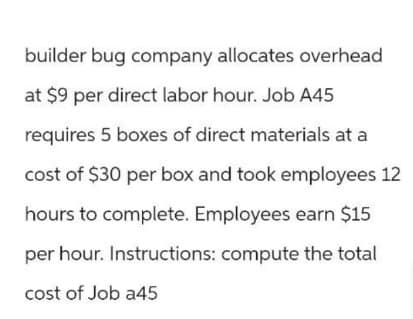 builder bug company allocates overhead
at $9 per direct labor hour. Job A45
requires 5 boxes of direct materials at a
cost of $30 per box and took employees 12
hours to complete. Employees earn $15
per hour. Instructions: compute the total
cost of Job a45