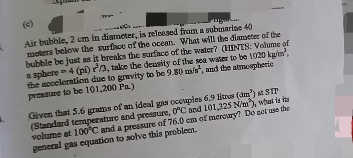 (c)
Air bubble, 2 cm in diameter, is released from a submarine 40
meters below the surface of the ocean. What will the diameter of the
bubble be just as it breaks the surface of the water? (HINTS: Volume of
a sphere = 4 (pi) r³/3, take the density of the sea water to be 1020 kg/m³,
the acceleration due to gravity to be 9.80 m/s², and the atmospheric
pressure to be 101,200 Pa.)
Given that 5.6 grams of an ideal gas occupies 6.9 litres (dm³) at STP
(Standard temperature and pressure, 0°C and 101,325 N/m²), what is its
volume at 100°C and a pressure of 76.0 cm of mercury? Do not use the
general gas equation to solve this problem.