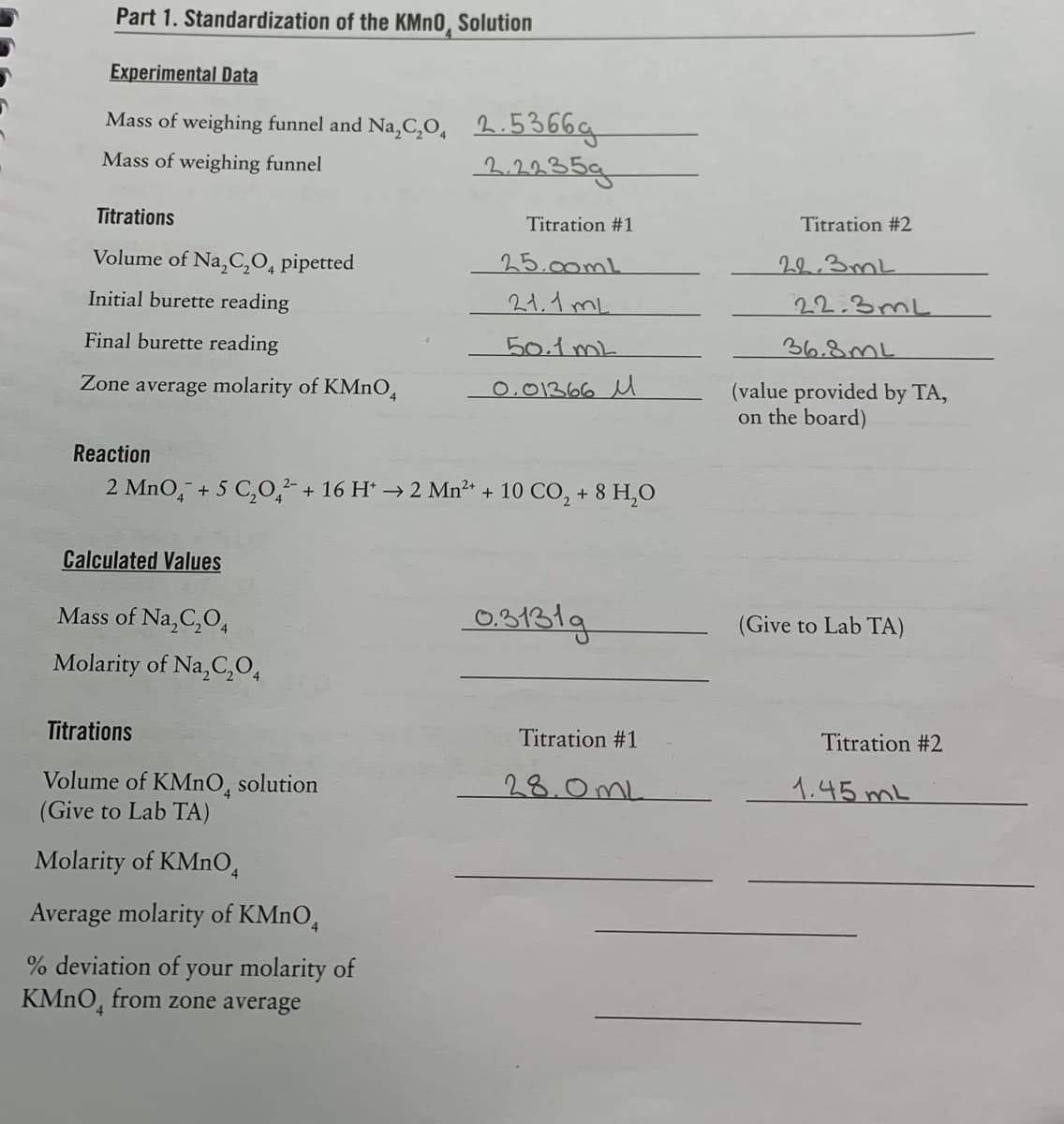 Part 1. Standardization of the KMN0, Solution
Experimental Data
Mass of weighing funnel and Na,C,O, 2.5366g
Mass of weighing funnel
2.2235g
Titrations
Titration #1
Titration #2
Volume of Na,C,0, pipetted
25.00mL
22.3mL
Initial burette reading
21.1 mL
22.3 mL
Final burette reading
50.1mL
36.8mL
Zone average molarity of KMnO,
0,01366 u
(value provided by TA,
on the board)
Reaction
2 MnO, + 5 C,0,² + 16 H* → 2 Mn²* + 10 CO, + 8 H,0
Calculated Values
Mass of Na,C,O4
03131.
(Give to Lab TA)
Molarity of Na,C,O,
Titrations
Titration #1
Titration #2
Volume of KMNO, solution
(Give to Lab TA)
28.0mL
1.45ML
Molarity of KMNO,
Average molarity of KMNO,
% deviation of your molarity of
KMNO, from zone average
