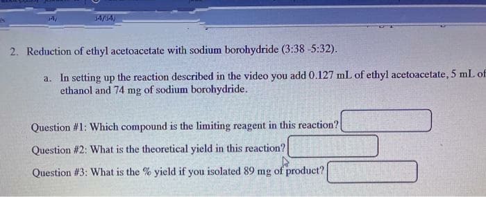 $4/34)
2. Reduction of ethyl acetoacetate with sodium borohydride (3:38-5:32).
a. In setting up the reaction described in the video you add 0.127 mL of ethyl acetoacetate, 5 mL of
ethanol and 74 mg of sodium borohydride.
Question #1: Which compound is the limiting reagent in this reaction?
Question #2: What is the theoretical yield in this reaction?
Question #3: What is the % yield if you isolated 89 mg of product?
