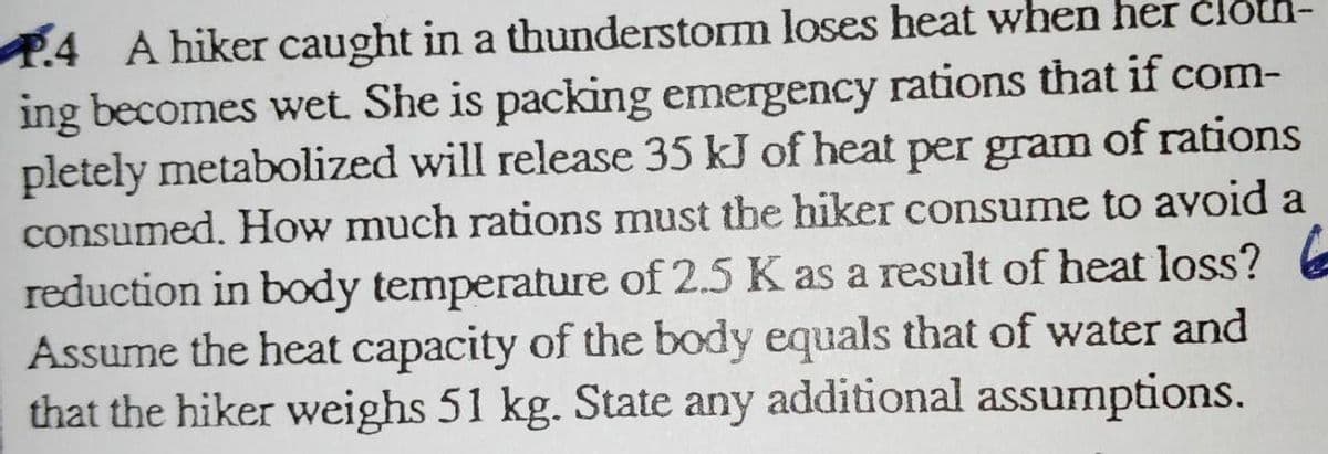 P.4 A hiker caught in a thunderstorm loses heat when her cloda-
ing becomes wet. She is packing emergency rations that if com-
pletely metabolized will release 35 kJ of heat per gram of rations
consumed. How much rations must the hiker consume to avoid a
reduction in body temperature of 2.5 K as a result of heat loss? E
Assume the heat capacity of the body equals that of water and
that the hiker weighs 51 kg. State any additional assumptions.
