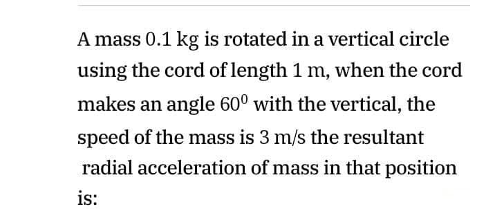 A mass 0.1 kg is rotated in a vertical circle
using the cord of length 1 m, when the cord
makes an angle 60° with the vertical, the
speed of the mass is 3 m/s the resultant
radial acceleration of mass in that position
is:
