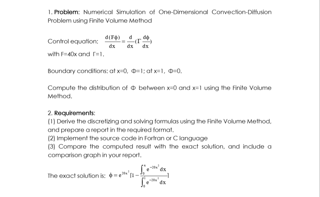1. Problem: Numerical Simulation of One-Dimensional Convection-Diffusion
Problem using Finite Volume Method
Control equation:
with F=40x and [=1.
d (Fo) d do
(T
dx dx dx
Boundary conditions: at x=0, D=1; atx=1, p=0.
Compute the distribution of O between x=0 and x=1 using the Finite Volume
Method.
2. Requirements:
(1) Derive the discretizing and solving formulas using the Finite Volume Method,
and prepare a report in the required format.
(2) Implement the source code in Fortran or C language
(3) Compare the computed result with the exact solution, and include a
comparison graph in your report.
e 20x²
The exact solution is: e
Se
Se dx
-20x
-20x²
[1-
dx
-1