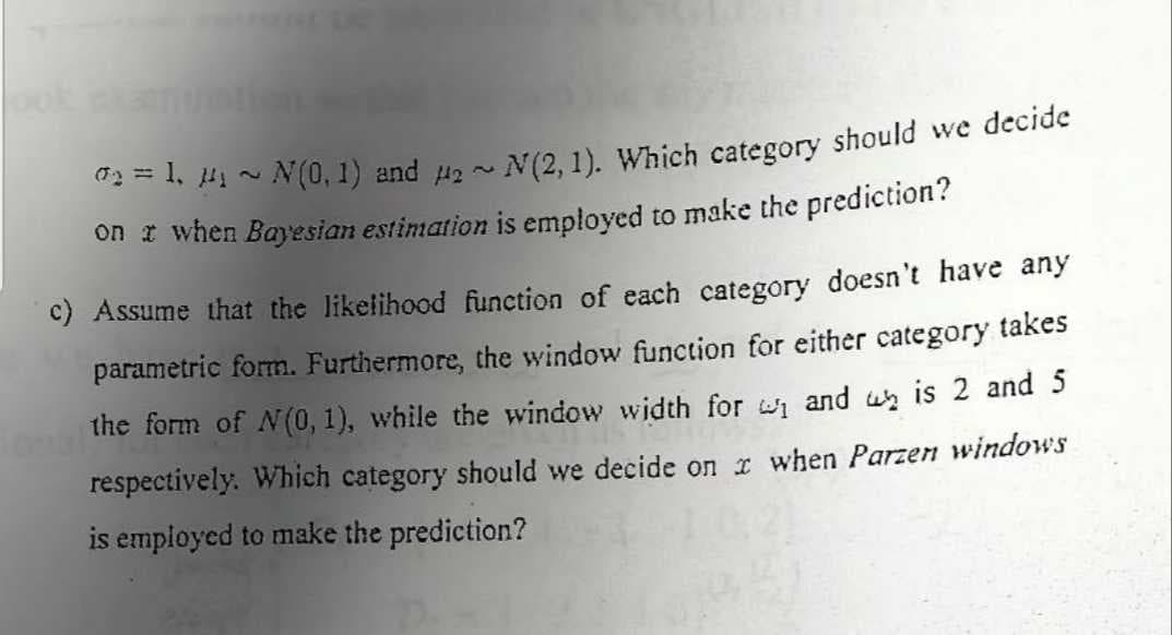0₂=1, 14₁ ~ N(0, 1) and #₂ ~ N(2, 1). Which category should we decide
on a when Bayesian estimation is employed to make the prediction?
c) Assume that the likelihood function of each category doesn't have any
parametric form. Furthermore, the window function for either category takes
the form of N(0, 1), while the window width for ₁ and is 2 and 5
respectively. Which category should we decide on x when Parzen windows
is employed to make the prediction?