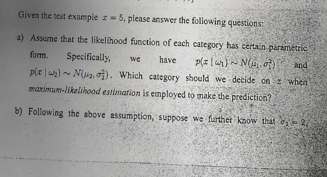 Given the test example x = 5, please answer the following questions:
a) Assume that the likelihood function of each category has certain parametric
form. Specifically, we have p(a)~ N(₁07)
p(x₂)~ N(μ₂, 02). Which category should we decide on
maximum-likelihood estimation is employed to make the prediction?
b) Following the above assumption, suppose we further know that σ₁ = 2,
and
when