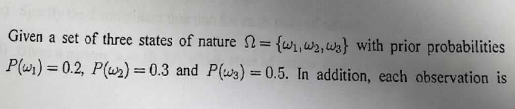 Given a set of three states of nature = {w₁,w2, w3} with prior probabilities
P(w₁) = 0.2, P(w₂) = 0.3 and P(3) = 0.5. In addition, each observation is