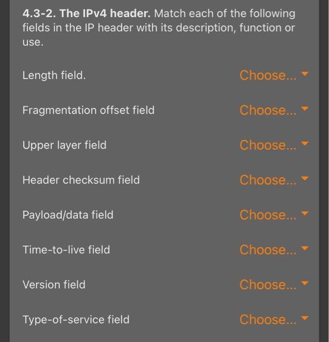4.3-2. The IPv4 header. Match each of the following
fields in the IP header with its description, function or
use.
Length field.
Fragmentation offset field
Upper layer field
Header checksum field
Payload/data field
Time-to-live field
Version field
Type-of-service field
Choose...
Choose...
Choose...
Choose...
Choose...
Choose...
Choose...
Choose...