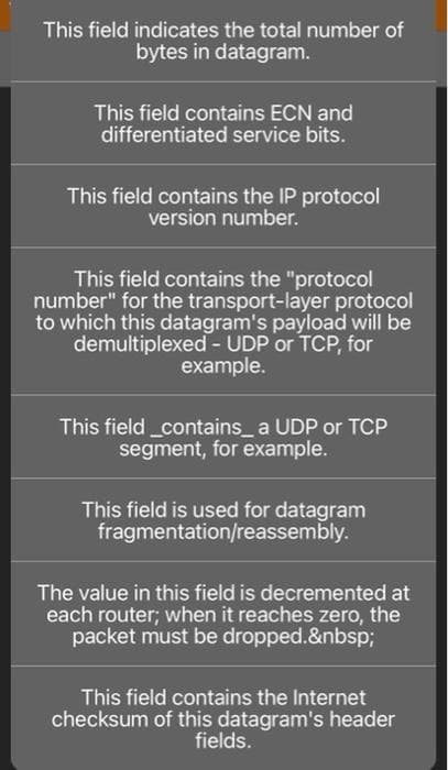 This field indicates the total number of
bytes in datagram.
This field contains ECN and
differentiated service bits.
This field contains the IP protocol
version number.
This field contains the "protocol
number" for the transport-layer protocol
to which this datagram's payload will be
demultiplexed - UDP or TCP, for
example.
This field_contains_ a UDP or TCP
segment, for example.
This field is used for datagram
fragmentation/reassembly.
The value in this field is decremented at
each router; when it reaches zero, the
packet must be dropped.&nbsp;
This field contains the Internet
checksum of this datagram's header
fields.