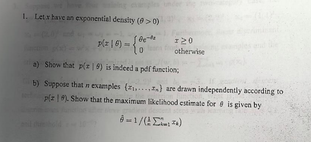 1. Let x have an exponential density (0 > 0)
and
[de-oz
p(² | 0) = { 0
x 20
otherwise
a) Show that p(z | 0) is indeed a pdf function;
C
b) Suppose that n examples {x₁,..., n} are drawn independently according to
p(x 9). Show that the maximum likelihood estimate for 0 is given by
rerion function.
Ô = 1/(²ΣX=1³k)