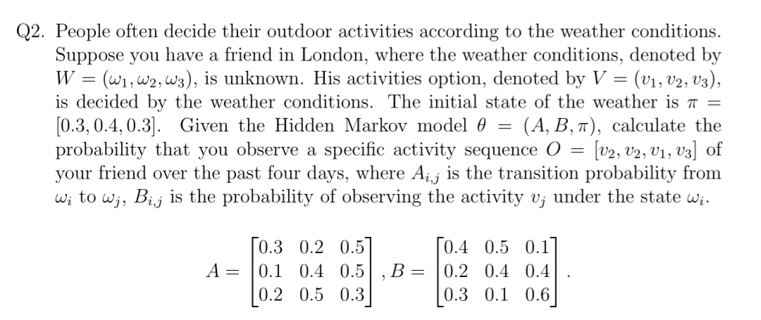 Q2. People often decide their outdoor activities according to the weather conditions.
Suppose you have a friend in London, where the weather conditions, denoted by
W = (W1, W2, W3), is unknown. His activities option, denoted by V = (v₁, V2, V3),
is decided by the weather conditions. The initial state of the weather is π =
[0.3, 0.4, 0.3]. Given the Hidden Markov model 0 (A, B, π), calculate the
probability that you observe a specific activity sequence O [V2, V2, V1, V3] of
your friend over the past four days, where Aį, is the transition probability from
wi to wj, Bij is the probability of observing the activity v; under the state wi.
A =
[0.3 0.2 0.5]
0.1 0.4 0.5
0.2 0.5
0.3
B =
=
[0.4 0.5 0.1]
0.2 0.4 0.4
0.3 0.1 0.6
=