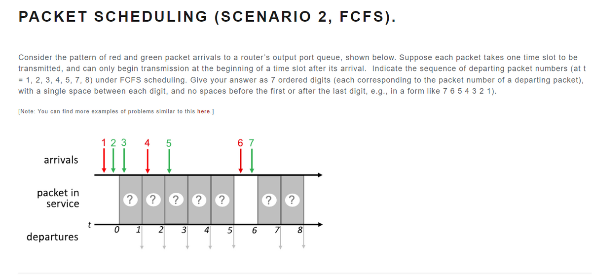 PACKET SCHEDULING (SCENARIO 2, FCFS).
Consider the pattern of red and green packet arrivals to a router's output port queue, shown below. Suppose each packet takes one time slot to be
transmitted, and can only begin transmission at the beginning of a time slot after its arrival. Indicate the sequence of departing packet numbers (at t
= 1, 2, 3, 4, 5, 7, 8) under FCFS scheduling. Give your answer as 7 ordered digits (each corresponding to the packet number of a departing packet),
with a single space between each digit, and no spaces before the first or after the last digit, e.g., in a form like 7 6 5 4 3 2 1).
[Note: You can find more examples of problems similar to this here.]
arrivals
packet in
service
departures
t
123
0
1
4 5
2
?
3
4
5
67
6
7
8