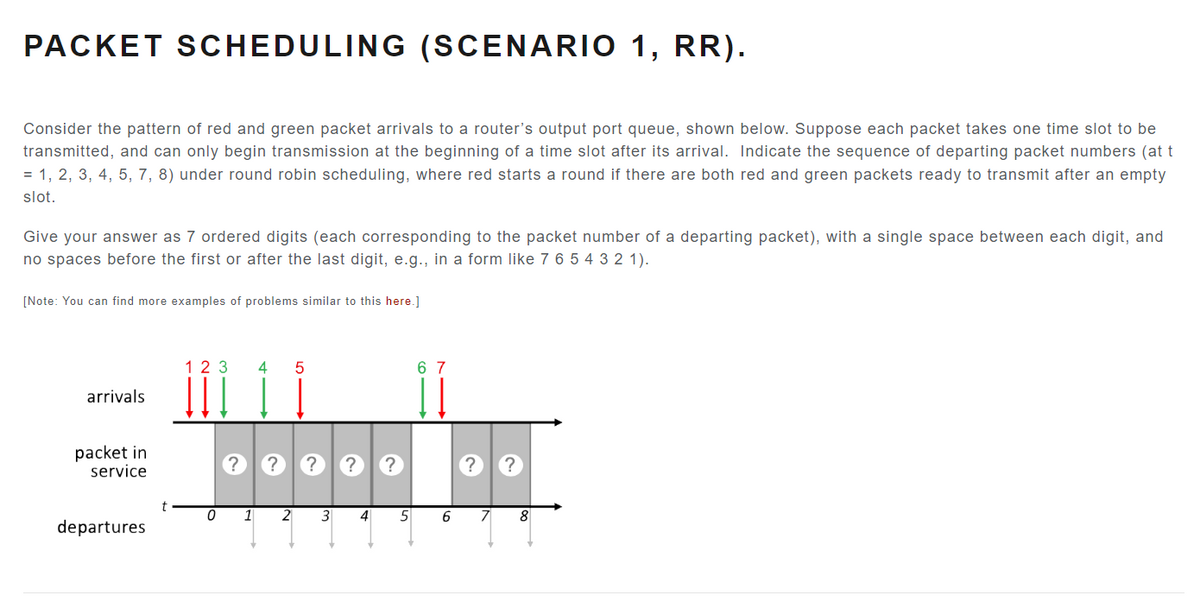 PACKET SCHEDULING (SCENARIO 1, RR).
Consider the pattern of red and green packet arrivals to a router's output port queue, shown below. Suppose each packet takes one time slot to be
transmitted, and can only begin transmission at the beginning of a time slot after its arrival. Indicate the sequence of departing packet numbers (at t
= 1, 2, 3, 4, 5, 7, 8) under round robin scheduling, where red starts a round if there are both red and green packets ready to transmit after an empty
slot.
Give your answer as 7 ordered digits (each corresponding to the packet number of a departing packet), with a single space between each digit, and
no spaces before the first or after the last digit, e.g., in a form like 7 6 5 4 3 2 1).
[Note: You can find more examples of problems similar to this here.]
arrivals
packet in
service
departures
t
123 4 5
?
0 1
? ? ?
2 3
4
?
5
67
6
?
7
S.
8