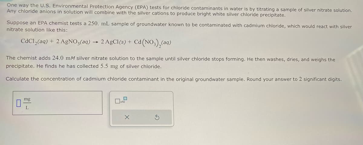 One way the U.S. Environmental Protection Agency (EPA) tests for chloride contaminants in water is by titrating a sample of silver nitrate solution.
Any chloride anions in solution will combine with the silver cations to produce bright white silver chloride precipitate.
Suppose an EPA chemist tests a 250. mL sample of groundwater known to be contaminated with cadmium chloride, which would react with silver
nitrate solution like this:
2 AgCl(s) + Cd(NO),(aq)
CdCl2(aq) + 2 AgNO3(aq) 2 AgCl(s) + Cd(
The chemist adds 24.0 mM silver nitrate solution to the sample until silver chloride stops forming. He then washes, dries, and weighs the
precipitate. He finds he has collected 5.5 mg of silver chloride.
Calculate the concentration of cadmium chloride contaminant in the original groundwater sample. Round your answer to 2 significant digits.
mg
L
G