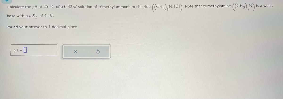 Calculate the pH at 25 °C of a 0.32M solution of trimethylammonium chloride ((CH3)2NHCI).
Note that trimethylamine ((CH3)3N) is
N is a weak
base with a pK of 4.19.
Round your answer to 1 decimal place.
= 0
pH =