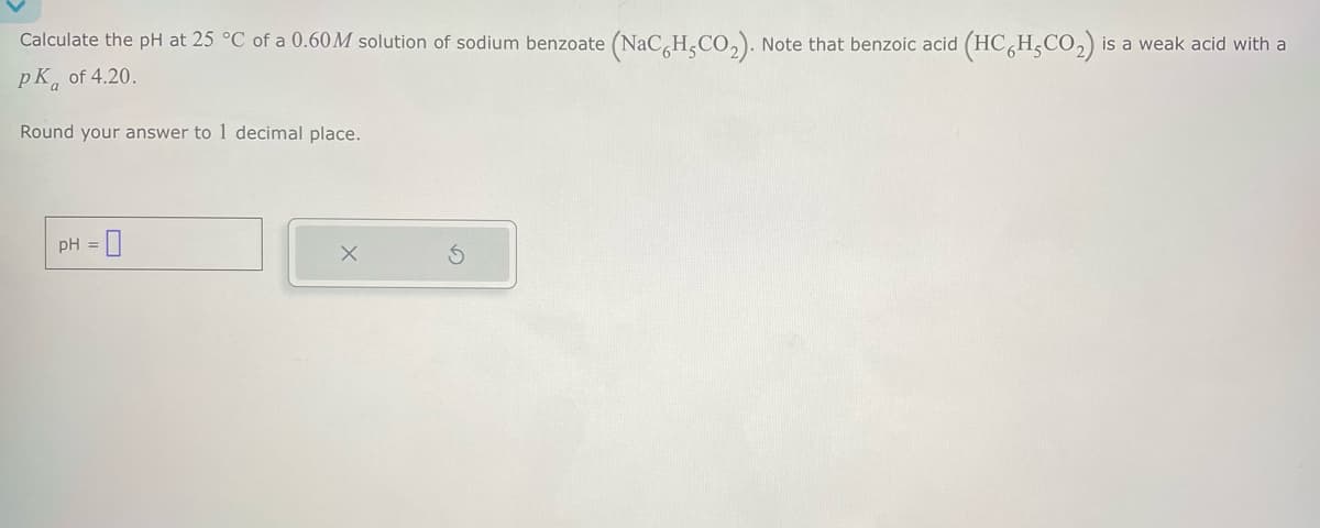 Calculate the pH at 25 °C of a 0.60M solution of sodium benzoate (NaCH,CO2). Note that benzoic acid (HC6H,CO2) is a weak acid with a
PK of 4.20.
a
Round your answer to 1 decimal place.
pH =
0