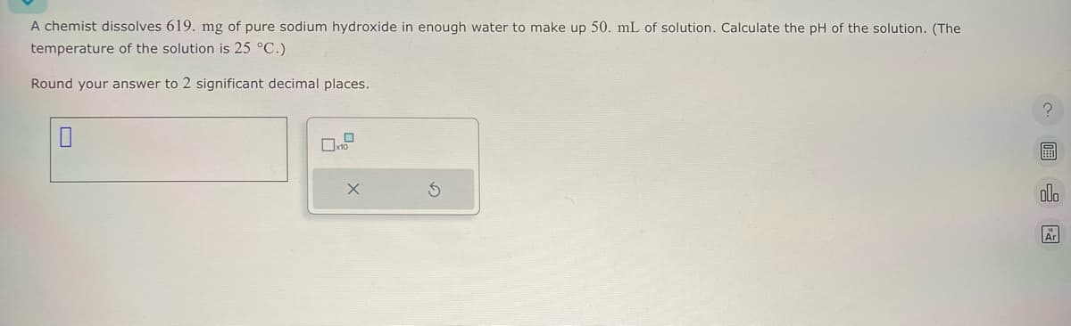 A chemist dissolves 619. mg of pure sodium hydroxide in enough water to make up 50. mL of solution. Calculate the pH of the solution. (The
temperature of the solution is 25 °C.)
Round your answer to 2 significant decimal places.
☐
x10
x
?
Ar