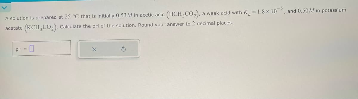 A solution is prepared at 25 °C that is initially 0.53M in acetic acid (HCH, CO₂), a weak acid with K, -1.8 × 105, and 0.50M in potassium
acetate (KCH3CO2). Calculate the pH of the solution. Round your answer to 2 decimal places.
pH =
×
15
G
