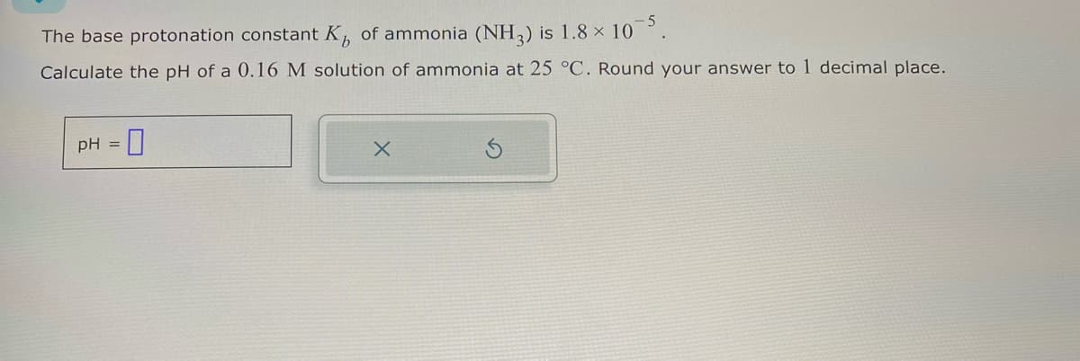The base protonation constant K,, of ammonia (NH3) is 1.8 × 105.
Calculate the pH of a 0.16 M solution of ammonia at 25 °C. Round your answer to 1 decimal place.
pH = ☐