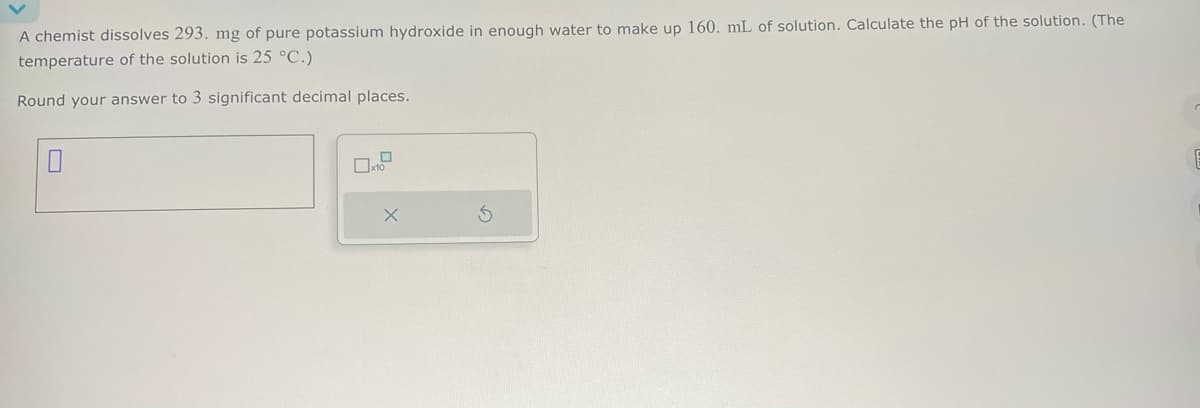 A chemist dissolves 293. mg of pure potassium hydroxide in enough water to make up 160. mL of solution. Calculate the pH of the solution. (The
temperature of the solution is 25 °C.)
Round your answer to 3 significant decimal places.
☐
x10