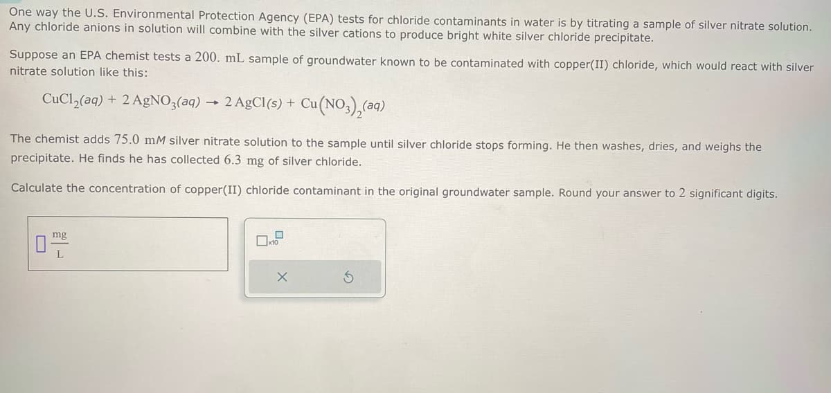 One way the U.S. Environmental Protection Agency (EPA) tests for chloride contaminants in water is by titrating a sample of silver nitrate solution.
Any chloride anions in solution will combine with the silver cations to produce bright white silver chloride precipitate.
Suppose an EPA chemist tests a 200. mL sample of groundwater known to be contaminated with copper(II) chloride, which would react with silver
nitrate solution like this:
CuCl2(aq) + 2 AgNO3(aq) → 2 AgCl(s) + Cu(NO3)2(aq)
The chemist adds 75.0 mM silver nitrate solution to the sample until silver chloride stops forming. He then washes, dries, and weighs the
precipitate. He finds he has collected 6.3 mg of silver chloride.
Calculate the concentration of copper(II) chloride contaminant in the original groundwater sample. Round your answer to 2 significant digits.
mg
L