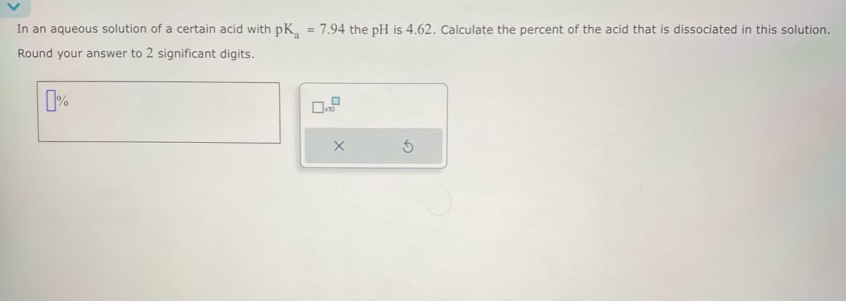 In an aqueous solution of a certain acid with pKa = 7.94 the pH is 4.62. Calculate the percent of the acid that is dissociated in this solution.
Round your answer to 2 significant digits.
%
x10
5