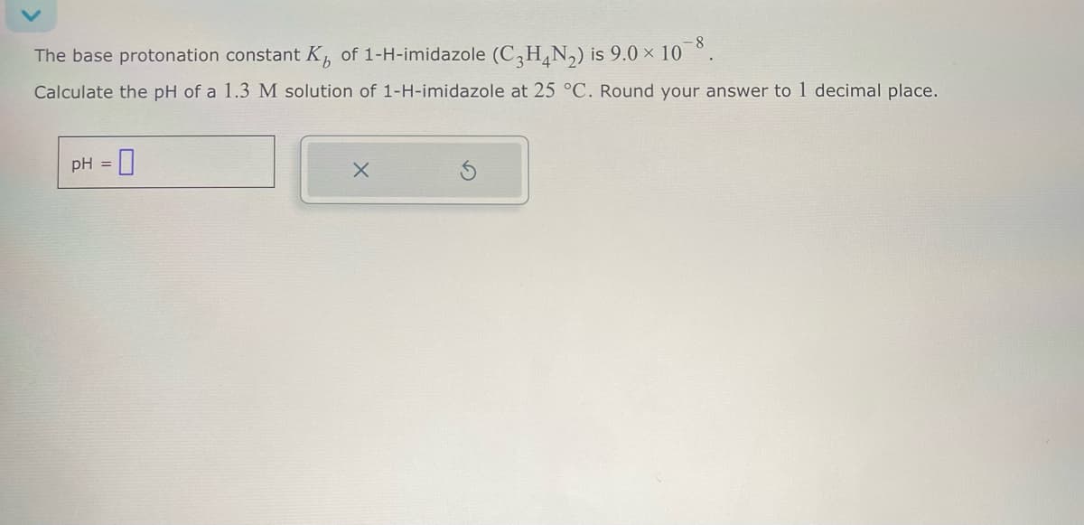 The base protonation constant K of 1-H-imidazole (C3H4N2) is 9.0 × 108.
Calculate the pH of a 1.3 M solution of 1-H-imidazole at 25 °C. Round your answer to 1 decimal place.
pH =
Х