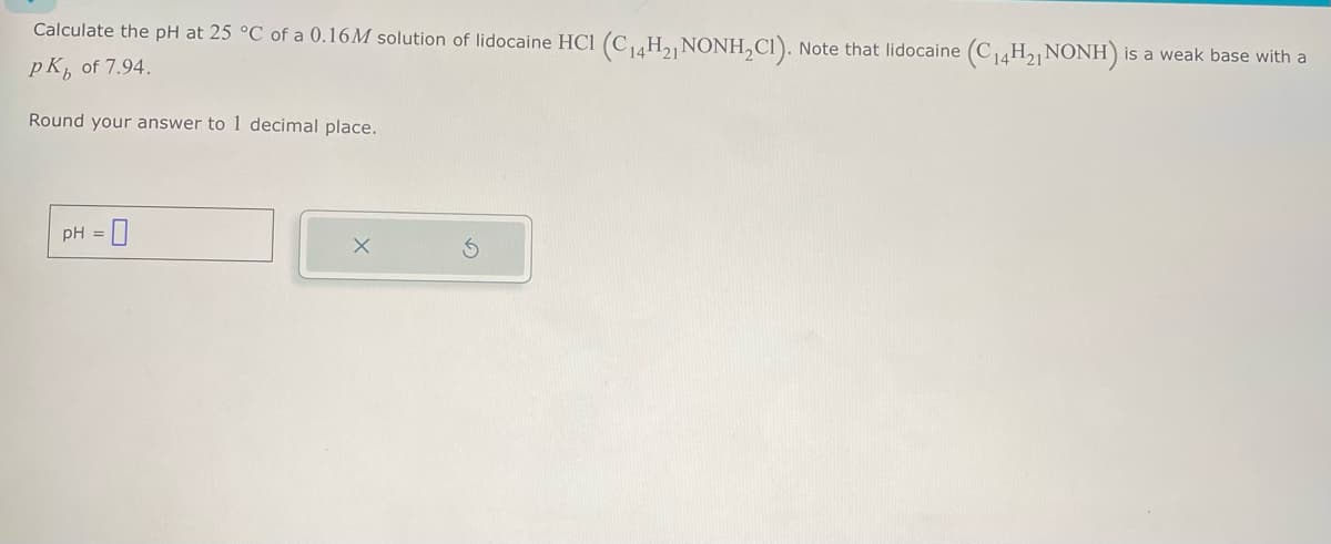 Calculate the pH at 25 °C of a 0.16M solution of lidocaine HCl (C14H2, NONH2C1). Note that lidocaine (C14H21 NONH)
PK of 7.94.
Round your answer to 1 decimal place.
pH = 0
is a weak base with a