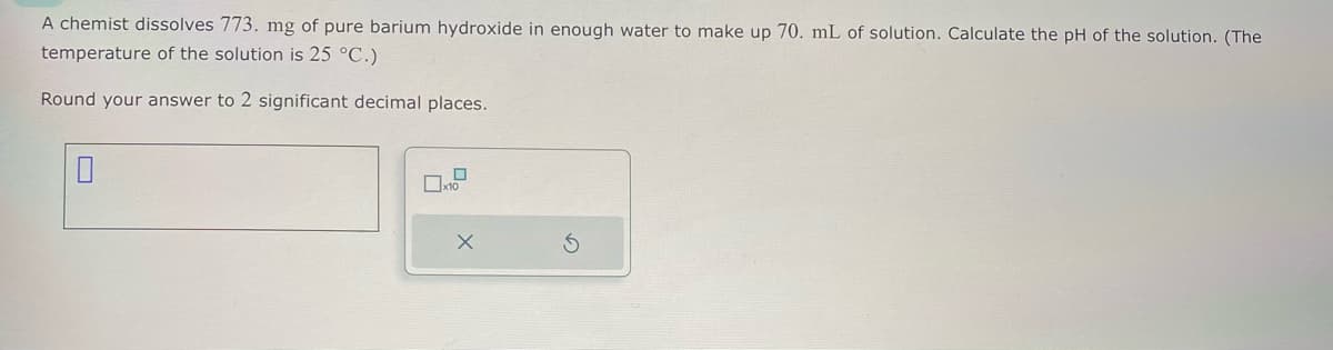 A chemist dissolves 773. mg of pure barium hydroxide in enough water to make up 70. mL of solution. Calculate the pH of the solution. (The
temperature of the solution is 25 °C.)
Round your answer to 2 significant decimal places.
x10