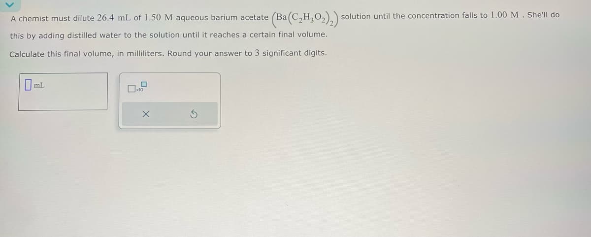 (Ba(C₂H,O2)2)1 solution until the concentration falls to 1.00 M. She'll do
A chemist must dilute 26.4 mL of 1.50 M aqueous barium acetate (Ba(
this by adding distilled water to the solution until it reaches a certain final volume.
Calculate this final volume, in milliliters. Round your answer to 3 significant digits.
☐ mL
x10
