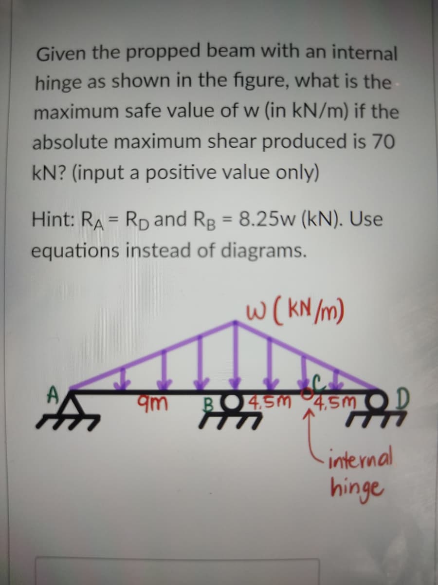 Given the propped beam with an internal
hinge as shown in the figure, what is the
maximum safe value of w (in kN/m) if the
absolute maximum shear produced is 70
kN? (input a positive value only)
Hint: RA = Rp and Rp = 8.25w (kN). Use
%3D
equations instead of diagrams.
w(KN m)
BO45M 4,5M OD
internal
hinge
