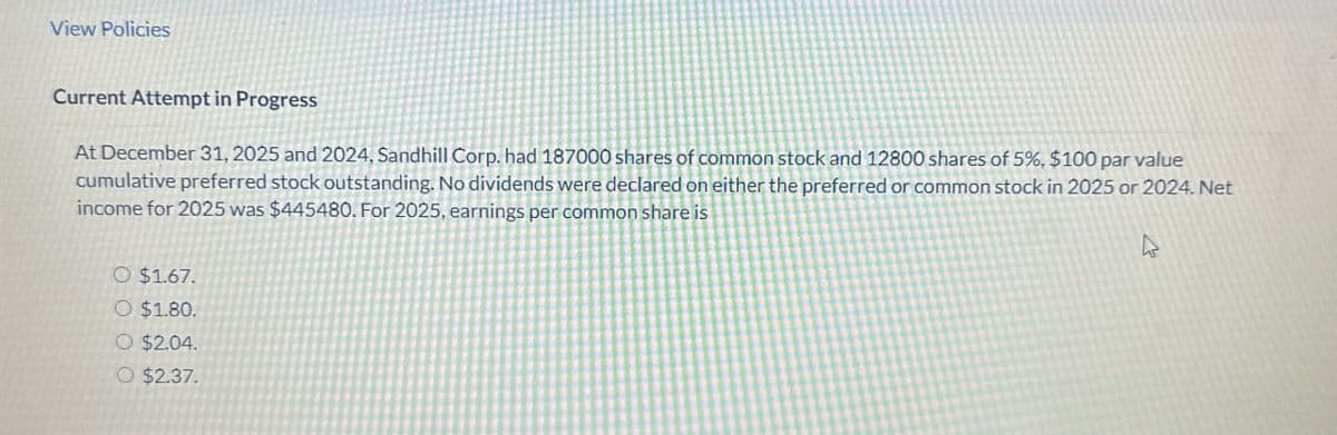 View Policies
Current Attempt in Progress
At December 31, 2025 and 2024, Sandhill Corp. had 187000 shares of common stock and 12800 shares of 5%, $100 par value
cumulative preferred stock outstanding. No dividends were declared on either the preferred or common stock in 2025 or 2024. Net
income for 2025 was $445480. For 2025, earnings per common share is
O $1.67.
O $1.80.
O $2.04.
O $2.37.