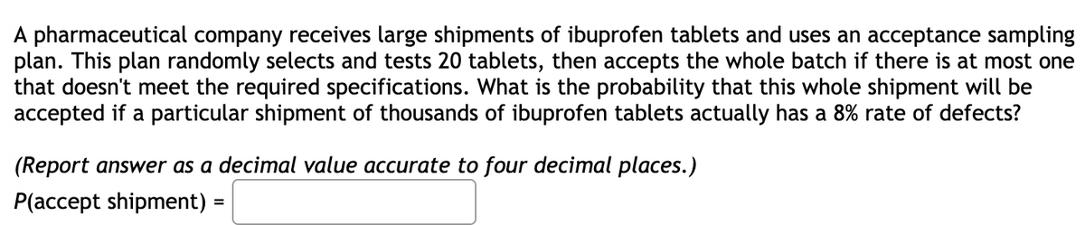 A pharmaceutical company receives large shipments of ibuprofen tablets and uses an acceptance sampling
plan. This plan randomly selects and tests 20 tablets, then accepts the whole batch if there is at most one
that doesn't meet the required specifications. What is the probability that this whole shipment will be
accepted if a particular shipment of thousands of ibuprofen tablets actually has a 8% rate of defects?
(Report answer as a decimal value accurate to four decimal places.)
P(accept shipment)
